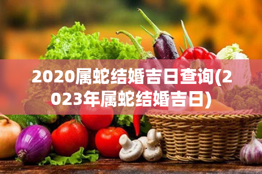 2020属蛇结婚吉日查询(2023年属蛇结婚吉日)