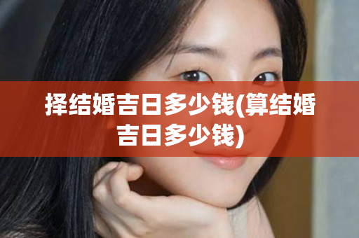 择结婚吉日多少钱(算结婚吉日多少钱)