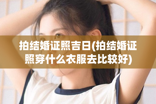 拍结婚证照吉日(拍结婚证照穿什么衣服去比较好)