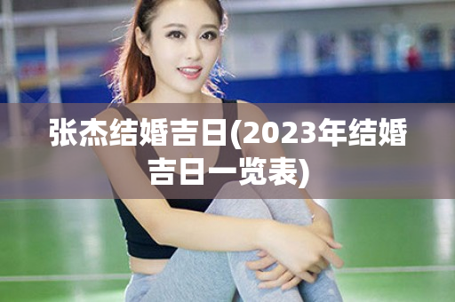 张杰结婚吉日(2023年结婚吉日一览表)