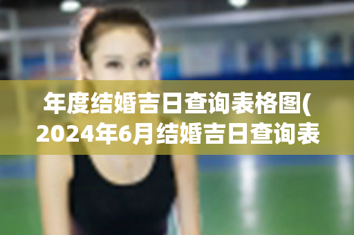 年度结婚吉日查询表格图(2024年6月结婚吉日查询表格)