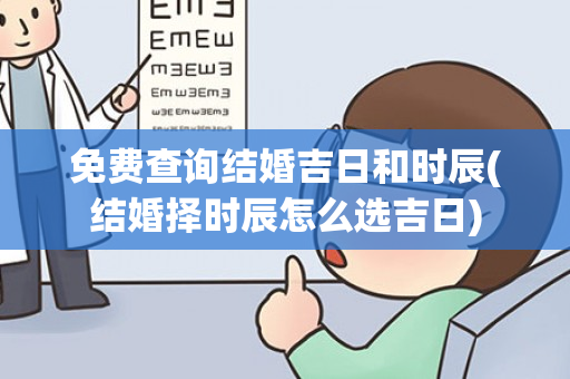 免费查询结婚吉日和时辰(结婚择时辰怎么选吉日)