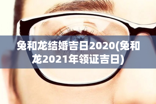 兔和龙结婚吉日2020(兔和龙2021年领证吉日)