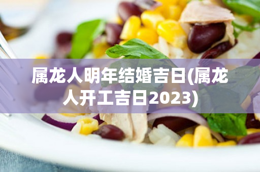 属龙人明年结婚吉日(属龙人开工吉日2023)