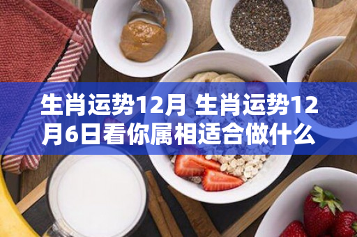 生肖运势12月 生肖运势12月6日看你属相适合做什么