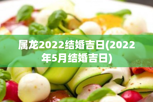 属龙2022结婚吉日(2022年5月结婚吉日)