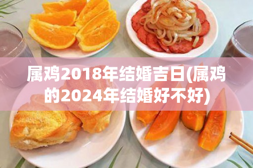 属鸡2018年结婚吉日(属鸡的2024年结婚好不好)