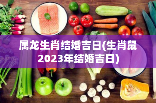 属龙生肖结婚吉日(生肖鼠2023年结婚吉日)