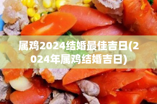 属鸡2024结婚最佳吉日(2024年属鸡结婚吉日)