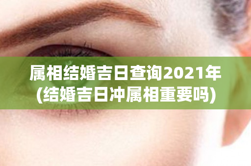 属相结婚吉日查询2021年(结婚吉日冲属相重要吗)