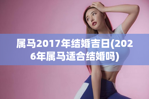 属马2017年结婚吉日(2026年属马适合结婚吗)