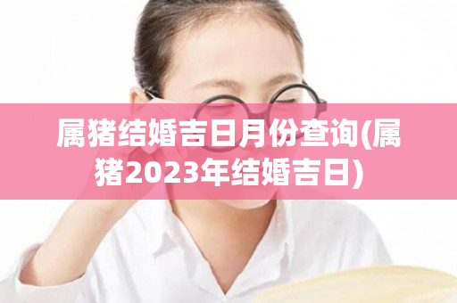 属猪结婚吉日月份查询(属猪2023年结婚吉日)