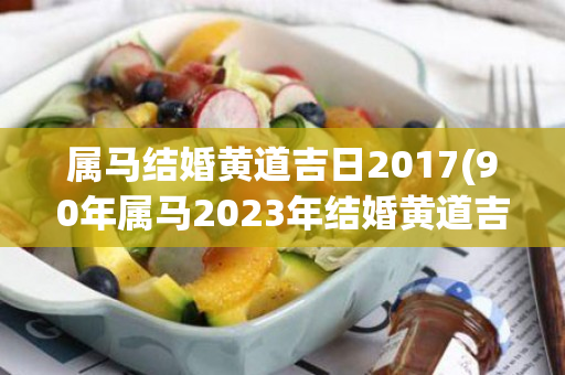 属马结婚黄道吉日2017(90年属马2023年结婚黄道吉日)