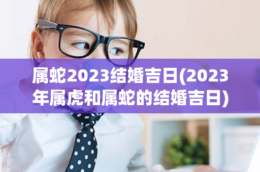 属蛇2023结婚吉日(2023年属虎和属蛇的结婚吉日)