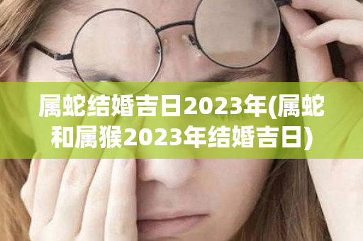 属蛇结婚吉日2023年(属蛇和属猴2023年结婚吉日)