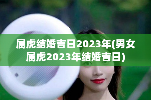 属虎结婚吉日2023年(男女属虎2023年结婚吉日)