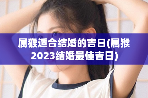 属猴适合结婚的吉日(属猴2023结婚最佳吉日)