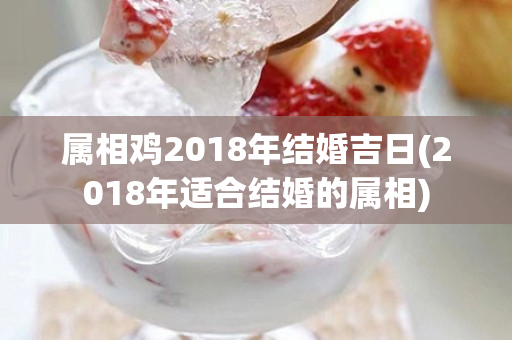 属相鸡2018年结婚吉日(2018年适合结婚的属相)