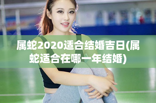 属蛇2020适合结婚吉日(属蛇适合在哪一年结婚)