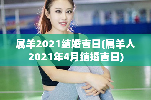 属羊2021结婚吉日(属羊人2021年4月结婚吉日)